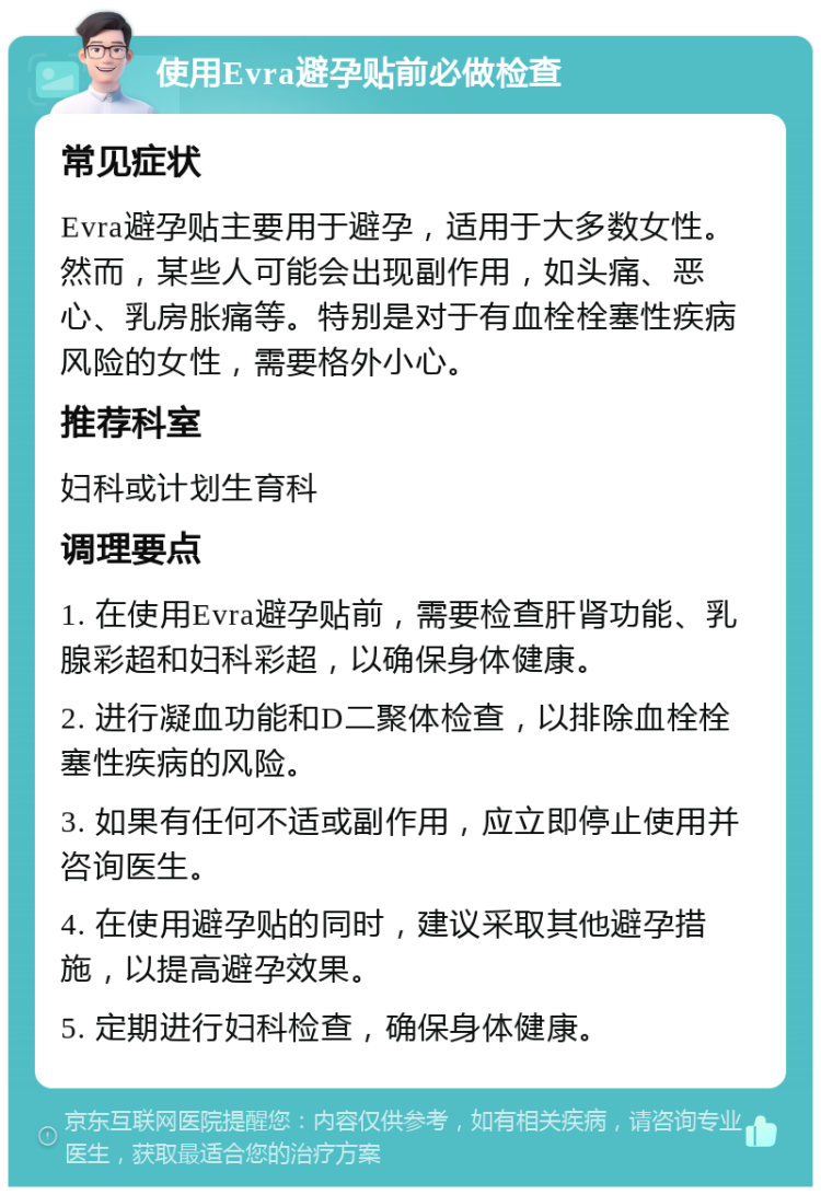 使用Evra避孕贴前必做检查 常见症状 Evra避孕贴主要用于避孕，适用于大多数女性。然而，某些人可能会出现副作用，如头痛、恶心、乳房胀痛等。特别是对于有血栓栓塞性疾病风险的女性，需要格外小心。 推荐科室 妇科或计划生育科 调理要点 1. 在使用Evra避孕贴前，需要检查肝肾功能、乳腺彩超和妇科彩超，以确保身体健康。 2. 进行凝血功能和D二聚体检查，以排除血栓栓塞性疾病的风险。 3. 如果有任何不适或副作用，应立即停止使用并咨询医生。 4. 在使用避孕贴的同时，建议采取其他避孕措施，以提高避孕效果。 5. 定期进行妇科检查，确保身体健康。