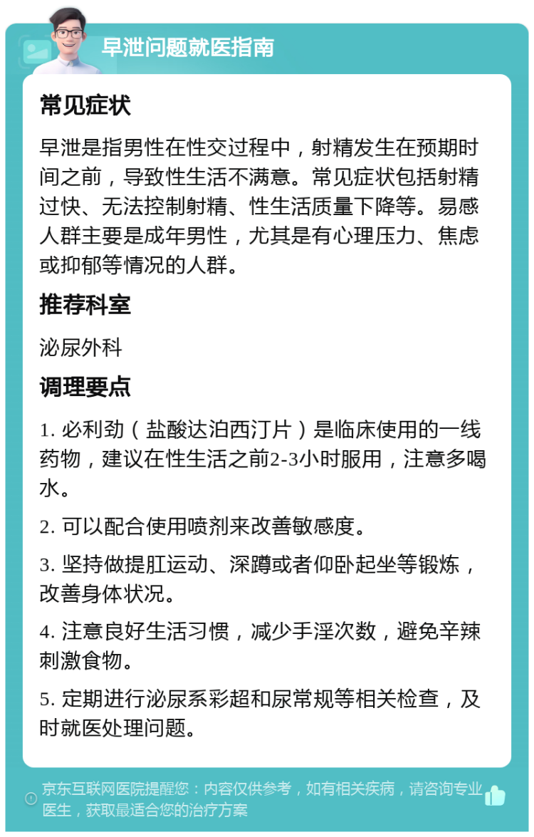 早泄问题就医指南 常见症状 早泄是指男性在性交过程中，射精发生在预期时间之前，导致性生活不满意。常见症状包括射精过快、无法控制射精、性生活质量下降等。易感人群主要是成年男性，尤其是有心理压力、焦虑或抑郁等情况的人群。 推荐科室 泌尿外科 调理要点 1. 必利劲（盐酸达泊西汀片）是临床使用的一线药物，建议在性生活之前2-3小时服用，注意多喝水。 2. 可以配合使用喷剂来改善敏感度。 3. 坚持做提肛运动、深蹲或者仰卧起坐等锻炼，改善身体状况。 4. 注意良好生活习惯，减少手淫次数，避免辛辣刺激食物。 5. 定期进行泌尿系彩超和尿常规等相关检查，及时就医处理问题。