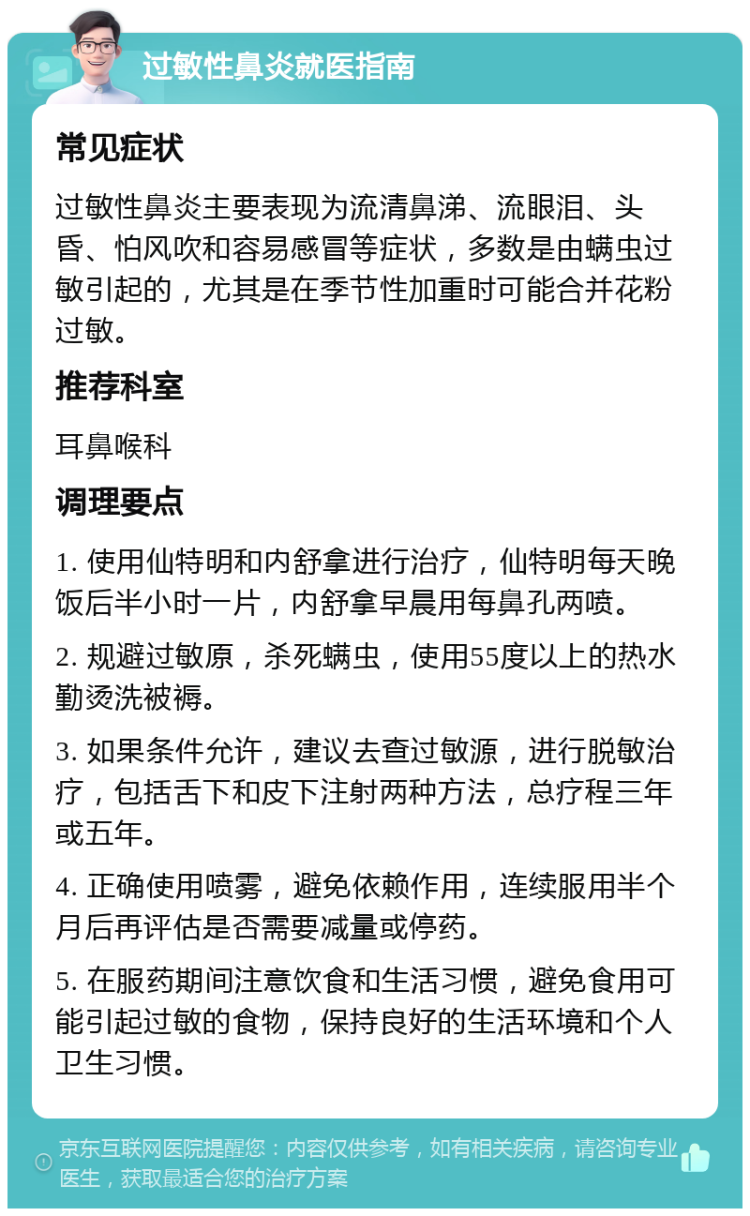 过敏性鼻炎就医指南 常见症状 过敏性鼻炎主要表现为流清鼻涕、流眼泪、头昏、怕风吹和容易感冒等症状，多数是由螨虫过敏引起的，尤其是在季节性加重时可能合并花粉过敏。 推荐科室 耳鼻喉科 调理要点 1. 使用仙特明和内舒拿进行治疗，仙特明每天晚饭后半小时一片，内舒拿早晨用每鼻孔两喷。 2. 规避过敏原，杀死螨虫，使用55度以上的热水勤烫洗被褥。 3. 如果条件允许，建议去查过敏源，进行脱敏治疗，包括舌下和皮下注射两种方法，总疗程三年或五年。 4. 正确使用喷雾，避免依赖作用，连续服用半个月后再评估是否需要减量或停药。 5. 在服药期间注意饮食和生活习惯，避免食用可能引起过敏的食物，保持良好的生活环境和个人卫生习惯。