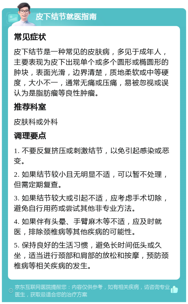 皮下结节就医指南 常见症状 皮下结节是一种常见的皮肤病，多见于成年人，主要表现为皮下出现单个或多个圆形或椭圆形的肿块，表面光滑，边界清楚，质地柔软或中等硬度，大小不一，通常无痛或压痛，易被忽视或误认为是脂肪瘤等良性肿瘤。 推荐科室 皮肤科或外科 调理要点 1. 不要反复挤压或刺激结节，以免引起感染或恶变。 2. 如果结节较小且无明显不适，可以暂不处理，但需定期复查。 3. 如果结节较大或引起不适，应考虑手术切除，避免自行用药或尝试其他非专业方法。 4. 如果伴有头晕、手臂麻木等不适，应及时就医，排除颈椎病等其他疾病的可能性。 5. 保持良好的生活习惯，避免长时间低头或久坐，适当进行颈部和肩部的放松和按摩，预防颈椎病等相关疾病的发生。