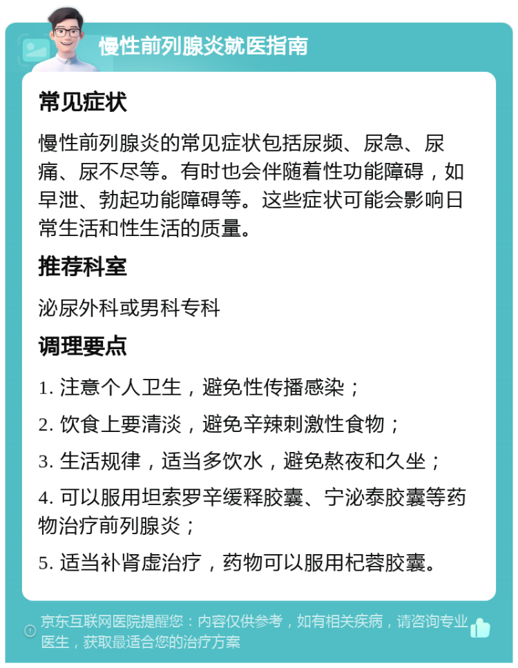 慢性前列腺炎就医指南 常见症状 慢性前列腺炎的常见症状包括尿频、尿急、尿痛、尿不尽等。有时也会伴随着性功能障碍，如早泄、勃起功能障碍等。这些症状可能会影响日常生活和性生活的质量。 推荐科室 泌尿外科或男科专科 调理要点 1. 注意个人卫生，避免性传播感染； 2. 饮食上要清淡，避免辛辣刺激性食物； 3. 生活规律，适当多饮水，避免熬夜和久坐； 4. 可以服用坦索罗辛缓释胶囊、宁泌泰胶囊等药物治疗前列腺炎； 5. 适当补肾虚治疗，药物可以服用杞蓉胶囊。