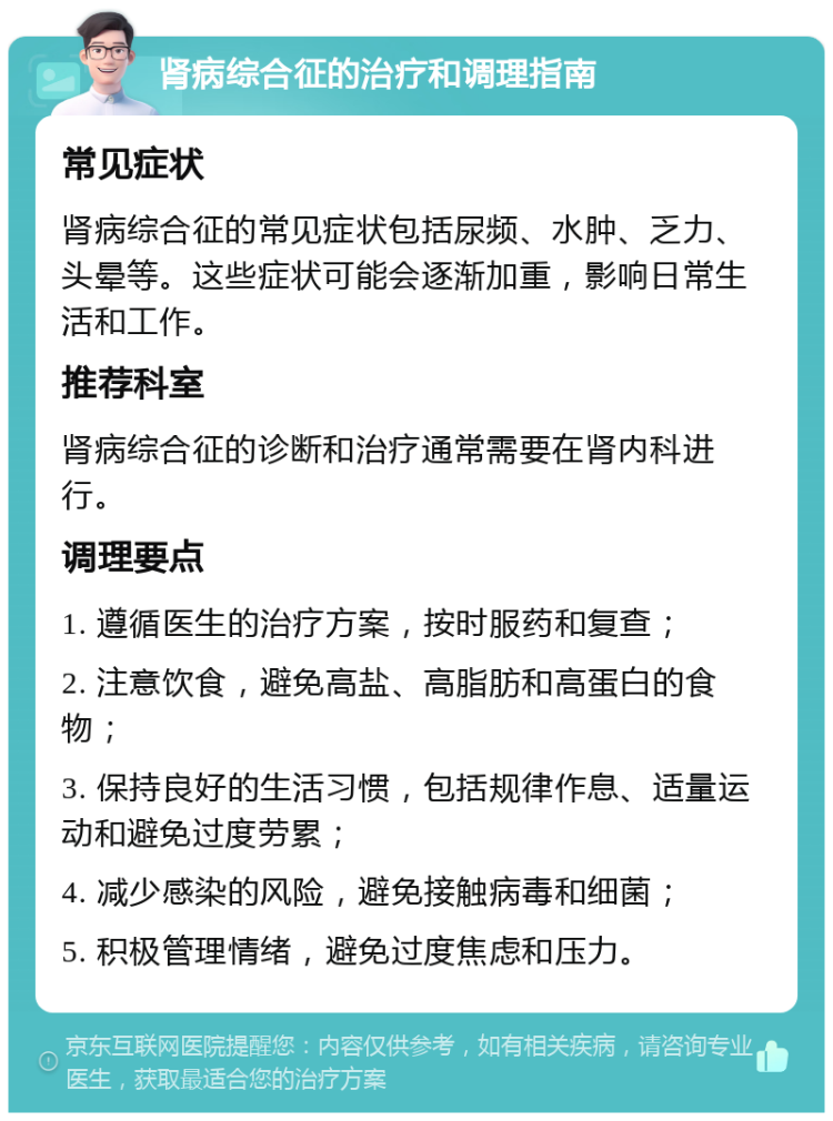 肾病综合征的治疗和调理指南 常见症状 肾病综合征的常见症状包括尿频、水肿、乏力、头晕等。这些症状可能会逐渐加重，影响日常生活和工作。 推荐科室 肾病综合征的诊断和治疗通常需要在肾内科进行。 调理要点 1. 遵循医生的治疗方案，按时服药和复查； 2. 注意饮食，避免高盐、高脂肪和高蛋白的食物； 3. 保持良好的生活习惯，包括规律作息、适量运动和避免过度劳累； 4. 减少感染的风险，避免接触病毒和细菌； 5. 积极管理情绪，避免过度焦虑和压力。