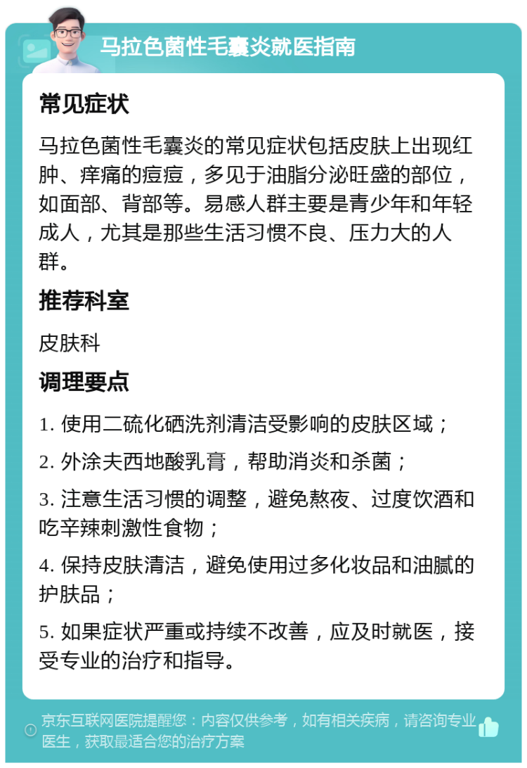 马拉色菌性毛囊炎就医指南 常见症状 马拉色菌性毛囊炎的常见症状包括皮肤上出现红肿、痒痛的痘痘，多见于油脂分泌旺盛的部位，如面部、背部等。易感人群主要是青少年和年轻成人，尤其是那些生活习惯不良、压力大的人群。 推荐科室 皮肤科 调理要点 1. 使用二硫化硒洗剂清洁受影响的皮肤区域； 2. 外涂夫西地酸乳膏，帮助消炎和杀菌； 3. 注意生活习惯的调整，避免熬夜、过度饮酒和吃辛辣刺激性食物； 4. 保持皮肤清洁，避免使用过多化妆品和油腻的护肤品； 5. 如果症状严重或持续不改善，应及时就医，接受专业的治疗和指导。