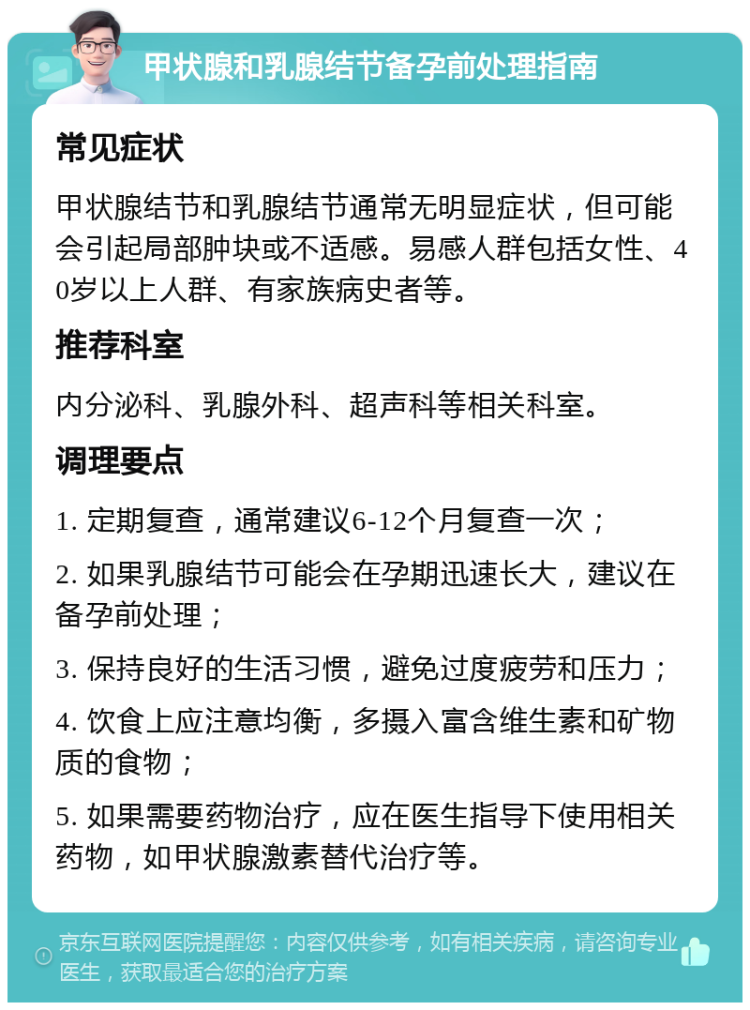 甲状腺和乳腺结节备孕前处理指南 常见症状 甲状腺结节和乳腺结节通常无明显症状，但可能会引起局部肿块或不适感。易感人群包括女性、40岁以上人群、有家族病史者等。 推荐科室 内分泌科、乳腺外科、超声科等相关科室。 调理要点 1. 定期复查，通常建议6-12个月复查一次； 2. 如果乳腺结节可能会在孕期迅速长大，建议在备孕前处理； 3. 保持良好的生活习惯，避免过度疲劳和压力； 4. 饮食上应注意均衡，多摄入富含维生素和矿物质的食物； 5. 如果需要药物治疗，应在医生指导下使用相关药物，如甲状腺激素替代治疗等。