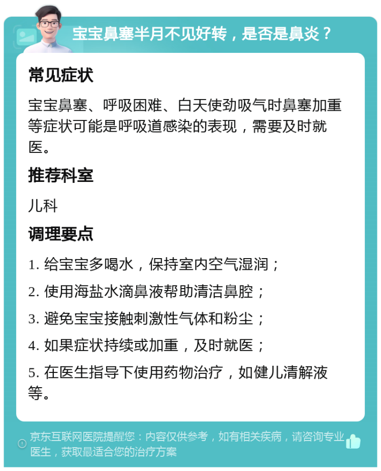 宝宝鼻塞半月不见好转，是否是鼻炎？ 常见症状 宝宝鼻塞、呼吸困难、白天使劲吸气时鼻塞加重等症状可能是呼吸道感染的表现，需要及时就医。 推荐科室 儿科 调理要点 1. 给宝宝多喝水，保持室内空气湿润； 2. 使用海盐水滴鼻液帮助清洁鼻腔； 3. 避免宝宝接触刺激性气体和粉尘； 4. 如果症状持续或加重，及时就医； 5. 在医生指导下使用药物治疗，如健儿清解液等。