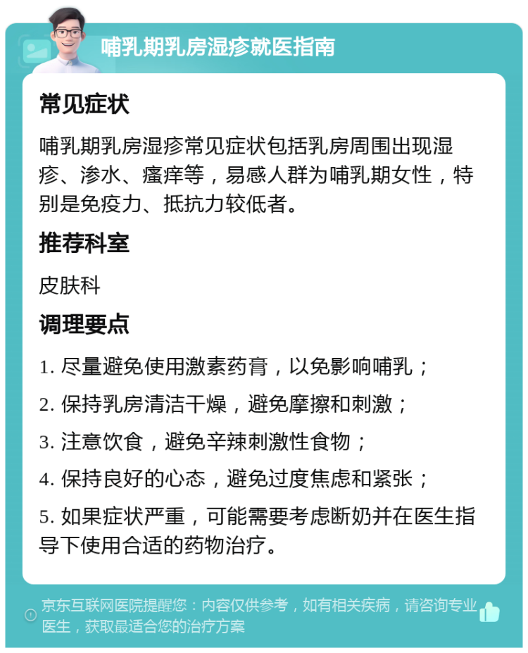 哺乳期乳房湿疹就医指南 常见症状 哺乳期乳房湿疹常见症状包括乳房周围出现湿疹、渗水、瘙痒等，易感人群为哺乳期女性，特别是免疫力、抵抗力较低者。 推荐科室 皮肤科 调理要点 1. 尽量避免使用激素药膏，以免影响哺乳； 2. 保持乳房清洁干燥，避免摩擦和刺激； 3. 注意饮食，避免辛辣刺激性食物； 4. 保持良好的心态，避免过度焦虑和紧张； 5. 如果症状严重，可能需要考虑断奶并在医生指导下使用合适的药物治疗。