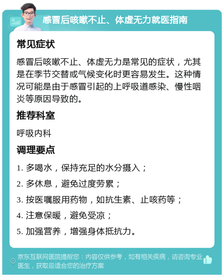 感冒后咳嗽不止、体虚无力就医指南 常见症状 感冒后咳嗽不止、体虚无力是常见的症状，尤其是在季节交替或气候变化时更容易发生。这种情况可能是由于感冒引起的上呼吸道感染、慢性咽炎等原因导致的。 推荐科室 呼吸内科 调理要点 1. 多喝水，保持充足的水分摄入； 2. 多休息，避免过度劳累； 3. 按医嘱服用药物，如抗生素、止咳药等； 4. 注意保暖，避免受凉； 5. 加强营养，增强身体抵抗力。