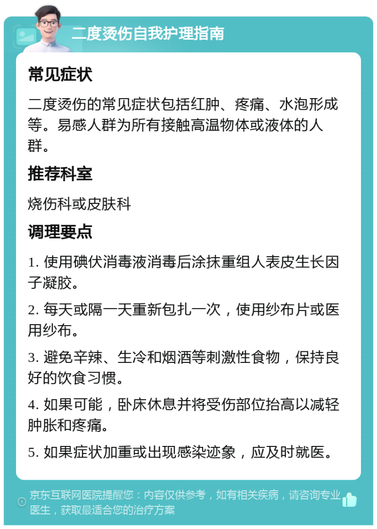 二度烫伤自我护理指南 常见症状 二度烫伤的常见症状包括红肿、疼痛、水泡形成等。易感人群为所有接触高温物体或液体的人群。 推荐科室 烧伤科或皮肤科 调理要点 1. 使用碘伏消毒液消毒后涂抹重组人表皮生长因子凝胶。 2. 每天或隔一天重新包扎一次，使用纱布片或医用纱布。 3. 避免辛辣、生冷和烟酒等刺激性食物，保持良好的饮食习惯。 4. 如果可能，卧床休息并将受伤部位抬高以减轻肿胀和疼痛。 5. 如果症状加重或出现感染迹象，应及时就医。