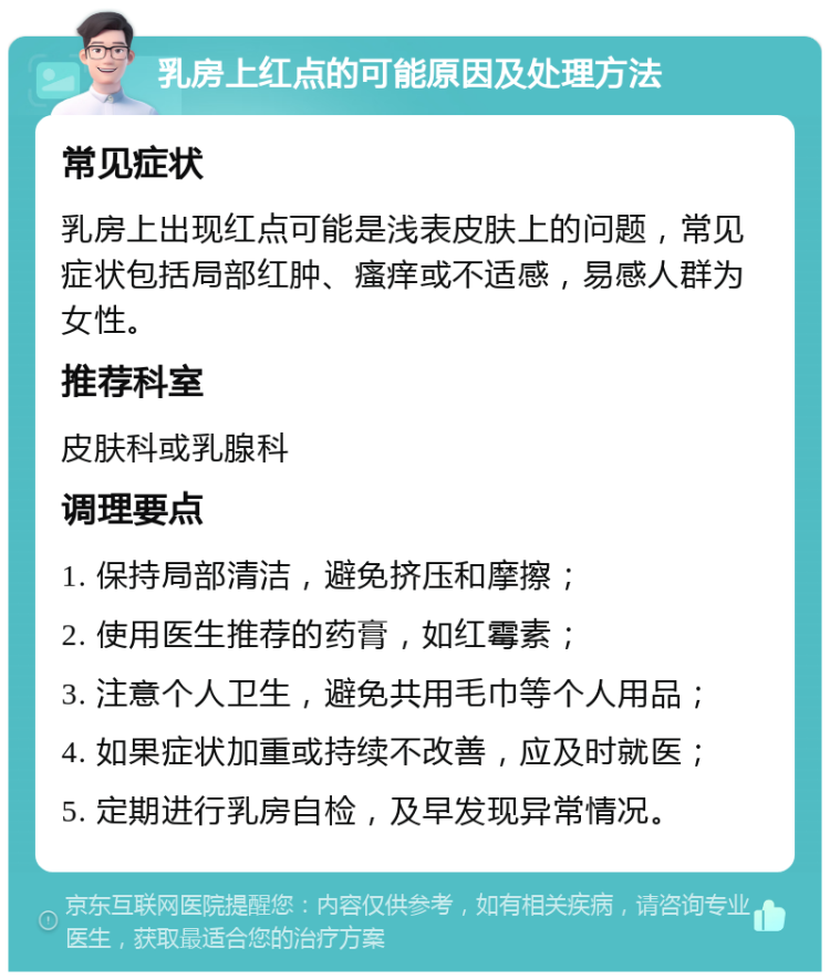 乳房上红点的可能原因及处理方法 常见症状 乳房上出现红点可能是浅表皮肤上的问题，常见症状包括局部红肿、瘙痒或不适感，易感人群为女性。 推荐科室 皮肤科或乳腺科 调理要点 1. 保持局部清洁，避免挤压和摩擦； 2. 使用医生推荐的药膏，如红霉素； 3. 注意个人卫生，避免共用毛巾等个人用品； 4. 如果症状加重或持续不改善，应及时就医； 5. 定期进行乳房自检，及早发现异常情况。