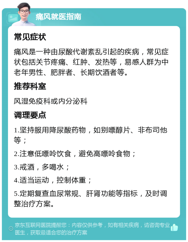 痛风就医指南 常见症状 痛风是一种由尿酸代谢紊乱引起的疾病，常见症状包括关节疼痛、红肿、发热等，易感人群为中老年男性、肥胖者、长期饮酒者等。 推荐科室 风湿免疫科或内分泌科 调理要点 1.坚持服用降尿酸药物，如别嘌醇片、非布司他等； 2.注意低嘌呤饮食，避免高嘌呤食物； 3.戒酒，多喝水； 4.适当运动，控制体重； 5.定期复查血尿常规、肝肾功能等指标，及时调整治疗方案。