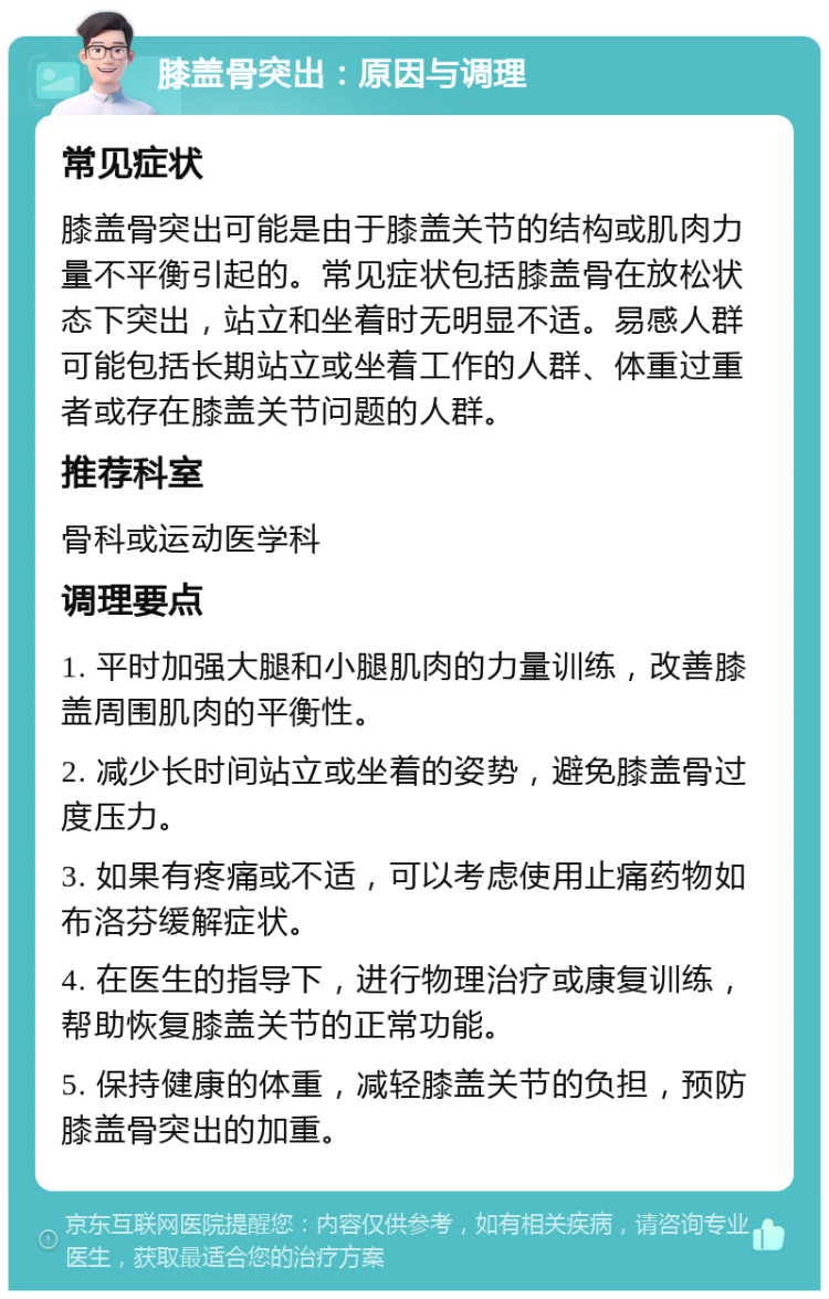 膝盖骨突出：原因与调理 常见症状 膝盖骨突出可能是由于膝盖关节的结构或肌肉力量不平衡引起的。常见症状包括膝盖骨在放松状态下突出，站立和坐着时无明显不适。易感人群可能包括长期站立或坐着工作的人群、体重过重者或存在膝盖关节问题的人群。 推荐科室 骨科或运动医学科 调理要点 1. 平时加强大腿和小腿肌肉的力量训练，改善膝盖周围肌肉的平衡性。 2. 减少长时间站立或坐着的姿势，避免膝盖骨过度压力。 3. 如果有疼痛或不适，可以考虑使用止痛药物如布洛芬缓解症状。 4. 在医生的指导下，进行物理治疗或康复训练，帮助恢复膝盖关节的正常功能。 5. 保持健康的体重，减轻膝盖关节的负担，预防膝盖骨突出的加重。