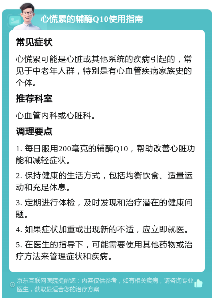 心慌累的辅酶Q10使用指南 常见症状 心慌累可能是心脏或其他系统的疾病引起的，常见于中老年人群，特别是有心血管疾病家族史的个体。 推荐科室 心血管内科或心脏科。 调理要点 1. 每日服用200毫克的辅酶Q10，帮助改善心脏功能和减轻症状。 2. 保持健康的生活方式，包括均衡饮食、适量运动和充足休息。 3. 定期进行体检，及时发现和治疗潜在的健康问题。 4. 如果症状加重或出现新的不适，应立即就医。 5. 在医生的指导下，可能需要使用其他药物或治疗方法来管理症状和疾病。