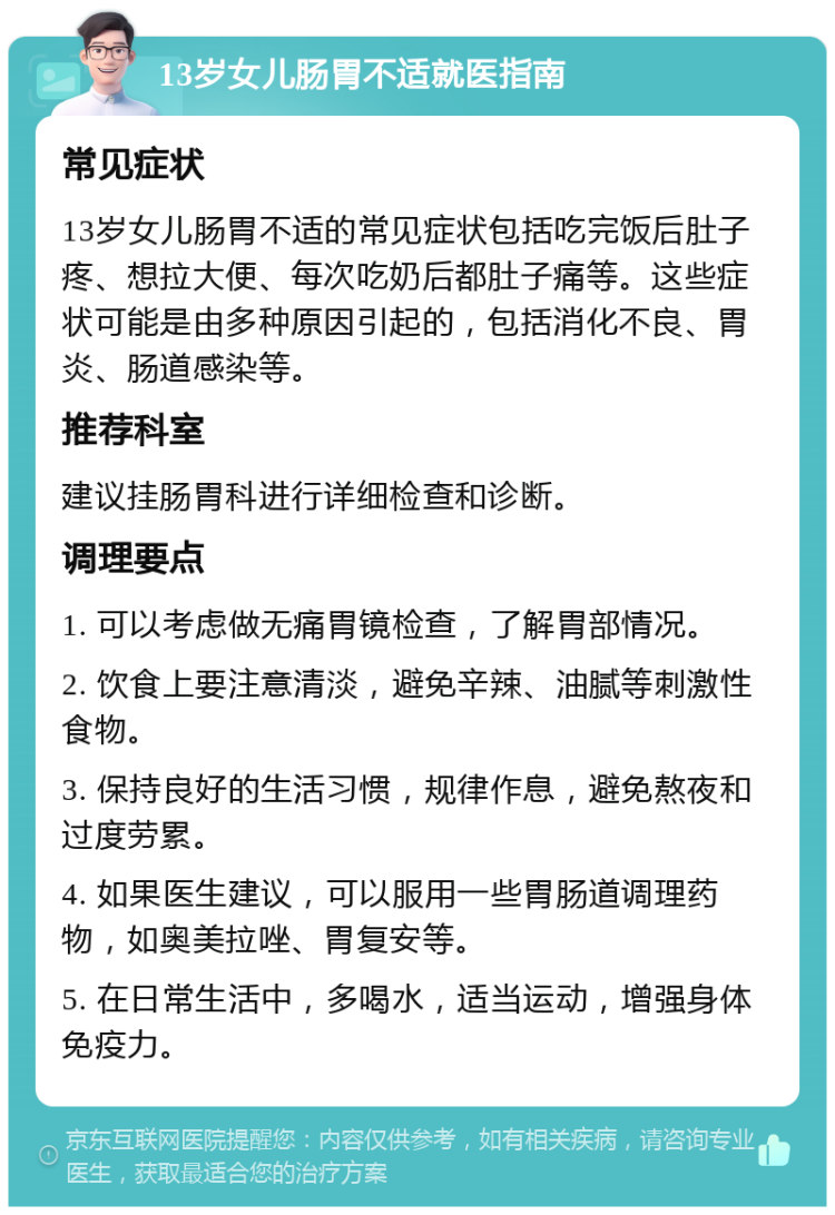 13岁女儿肠胃不适就医指南 常见症状 13岁女儿肠胃不适的常见症状包括吃完饭后肚子疼、想拉大便、每次吃奶后都肚子痛等。这些症状可能是由多种原因引起的，包括消化不良、胃炎、肠道感染等。 推荐科室 建议挂肠胃科进行详细检查和诊断。 调理要点 1. 可以考虑做无痛胃镜检查，了解胃部情况。 2. 饮食上要注意清淡，避免辛辣、油腻等刺激性食物。 3. 保持良好的生活习惯，规律作息，避免熬夜和过度劳累。 4. 如果医生建议，可以服用一些胃肠道调理药物，如奥美拉唑、胃复安等。 5. 在日常生活中，多喝水，适当运动，增强身体免疫力。