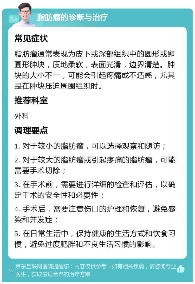 脂肪瘤的诊断与治疗 常见症状 脂肪瘤通常表现为皮下或深部组织中的圆形或卵圆形肿块，质地柔软，表面光滑，边界清楚。肿块的大小不一，可能会引起疼痛或不适感，尤其是在肿块压迫周围组织时。 推荐科室 外科 调理要点 1. 对于较小的脂肪瘤，可以选择观察和随访； 2. 对于较大的脂肪瘤或引起疼痛的脂肪瘤，可能需要手术切除； 3. 在手术前，需要进行详细的检查和评估，以确定手术的安全性和必要性； 4. 手术后，需要注意伤口的护理和恢复，避免感染和并发症； 5. 在日常生活中，保持健康的生活方式和饮食习惯，避免过度肥胖和不良生活习惯的影响。