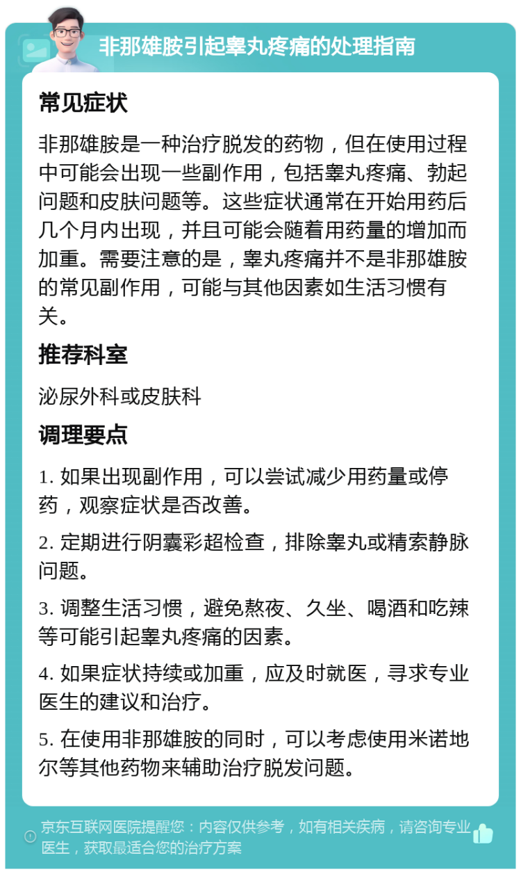 非那雄胺引起睾丸疼痛的处理指南 常见症状 非那雄胺是一种治疗脱发的药物，但在使用过程中可能会出现一些副作用，包括睾丸疼痛、勃起问题和皮肤问题等。这些症状通常在开始用药后几个月内出现，并且可能会随着用药量的增加而加重。需要注意的是，睾丸疼痛并不是非那雄胺的常见副作用，可能与其他因素如生活习惯有关。 推荐科室 泌尿外科或皮肤科 调理要点 1. 如果出现副作用，可以尝试减少用药量或停药，观察症状是否改善。 2. 定期进行阴囊彩超检查，排除睾丸或精索静脉问题。 3. 调整生活习惯，避免熬夜、久坐、喝酒和吃辣等可能引起睾丸疼痛的因素。 4. 如果症状持续或加重，应及时就医，寻求专业医生的建议和治疗。 5. 在使用非那雄胺的同时，可以考虑使用米诺地尔等其他药物来辅助治疗脱发问题。