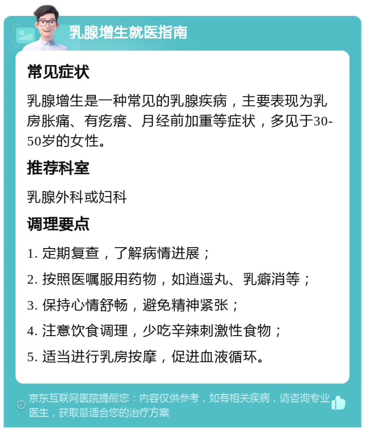 乳腺增生就医指南 常见症状 乳腺增生是一种常见的乳腺疾病，主要表现为乳房胀痛、有疙瘩、月经前加重等症状，多见于30-50岁的女性。 推荐科室 乳腺外科或妇科 调理要点 1. 定期复查，了解病情进展； 2. 按照医嘱服用药物，如逍遥丸、乳癖消等； 3. 保持心情舒畅，避免精神紧张； 4. 注意饮食调理，少吃辛辣刺激性食物； 5. 适当进行乳房按摩，促进血液循环。