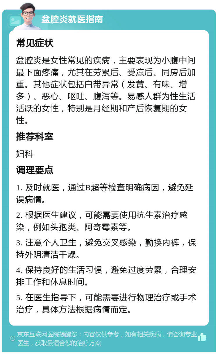 盆腔炎就医指南 常见症状 盆腔炎是女性常见的疾病，主要表现为小腹中间最下面疼痛，尤其在劳累后、受凉后、同房后加重。其他症状包括白带异常（发黄、有味、增多）、恶心、呕吐、腹泻等。易感人群为性生活活跃的女性，特别是月经期和产后恢复期的女性。 推荐科室 妇科 调理要点 1. 及时就医，通过B超等检查明确病因，避免延误病情。 2. 根据医生建议，可能需要使用抗生素治疗感染，例如头孢类、阿奇霉素等。 3. 注意个人卫生，避免交叉感染，勤换内裤，保持外阴清洁干燥。 4. 保持良好的生活习惯，避免过度劳累，合理安排工作和休息时间。 5. 在医生指导下，可能需要进行物理治疗或手术治疗，具体方法根据病情而定。