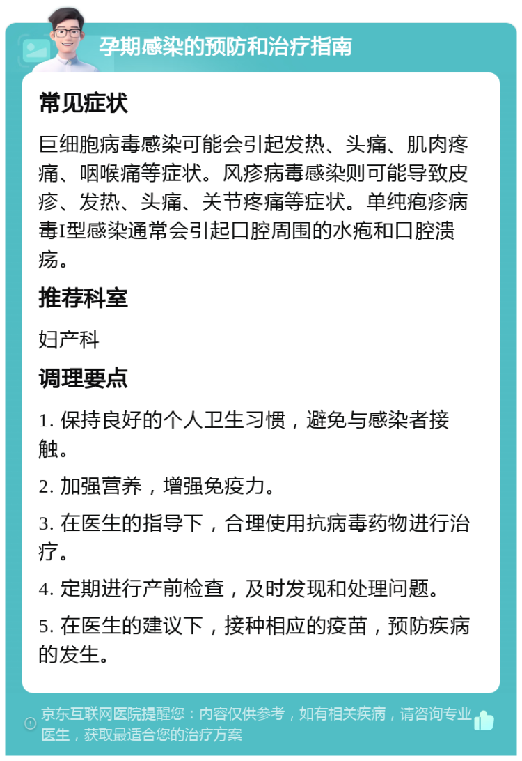 孕期感染的预防和治疗指南 常见症状 巨细胞病毒感染可能会引起发热、头痛、肌肉疼痛、咽喉痛等症状。风疹病毒感染则可能导致皮疹、发热、头痛、关节疼痛等症状。单纯疱疹病毒I型感染通常会引起口腔周围的水疱和口腔溃疡。 推荐科室 妇产科 调理要点 1. 保持良好的个人卫生习惯，避免与感染者接触。 2. 加强营养，增强免疫力。 3. 在医生的指导下，合理使用抗病毒药物进行治疗。 4. 定期进行产前检查，及时发现和处理问题。 5. 在医生的建议下，接种相应的疫苗，预防疾病的发生。