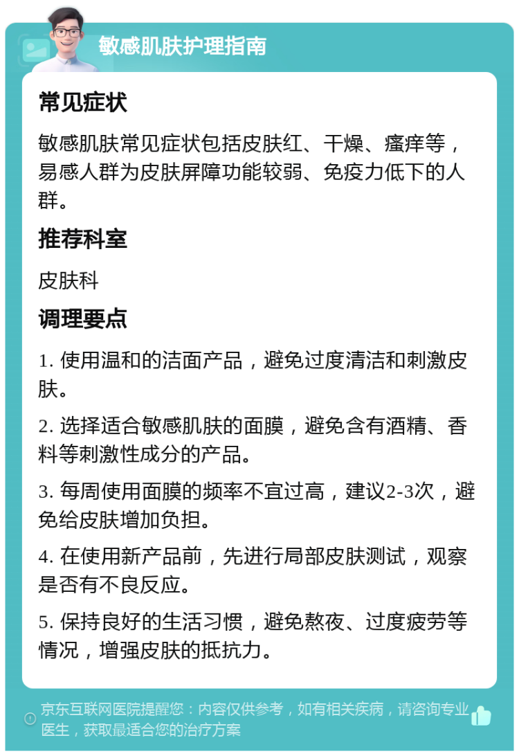 敏感肌肤护理指南 常见症状 敏感肌肤常见症状包括皮肤红、干燥、瘙痒等，易感人群为皮肤屏障功能较弱、免疫力低下的人群。 推荐科室 皮肤科 调理要点 1. 使用温和的洁面产品，避免过度清洁和刺激皮肤。 2. 选择适合敏感肌肤的面膜，避免含有酒精、香料等刺激性成分的产品。 3. 每周使用面膜的频率不宜过高，建议2-3次，避免给皮肤增加负担。 4. 在使用新产品前，先进行局部皮肤测试，观察是否有不良反应。 5. 保持良好的生活习惯，避免熬夜、过度疲劳等情况，增强皮肤的抵抗力。