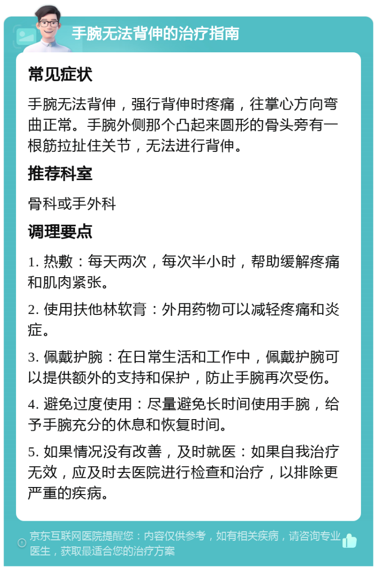 手腕无法背伸的治疗指南 常见症状 手腕无法背伸，强行背伸时疼痛，往掌心方向弯曲正常。手腕外侧那个凸起来圆形的骨头旁有一根筋拉扯住关节，无法进行背伸。 推荐科室 骨科或手外科 调理要点 1. 热敷：每天两次，每次半小时，帮助缓解疼痛和肌肉紧张。 2. 使用扶他林软膏：外用药物可以减轻疼痛和炎症。 3. 佩戴护腕：在日常生活和工作中，佩戴护腕可以提供额外的支持和保护，防止手腕再次受伤。 4. 避免过度使用：尽量避免长时间使用手腕，给予手腕充分的休息和恢复时间。 5. 如果情况没有改善，及时就医：如果自我治疗无效，应及时去医院进行检查和治疗，以排除更严重的疾病。