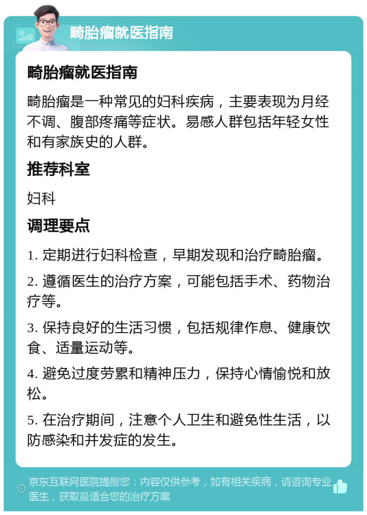 畸胎瘤就医指南 畸胎瘤就医指南 畸胎瘤是一种常见的妇科疾病，主要表现为月经不调、腹部疼痛等症状。易感人群包括年轻女性和有家族史的人群。 推荐科室 妇科 调理要点 1. 定期进行妇科检查，早期发现和治疗畸胎瘤。 2. 遵循医生的治疗方案，可能包括手术、药物治疗等。 3. 保持良好的生活习惯，包括规律作息、健康饮食、适量运动等。 4. 避免过度劳累和精神压力，保持心情愉悦和放松。 5. 在治疗期间，注意个人卫生和避免性生活，以防感染和并发症的发生。