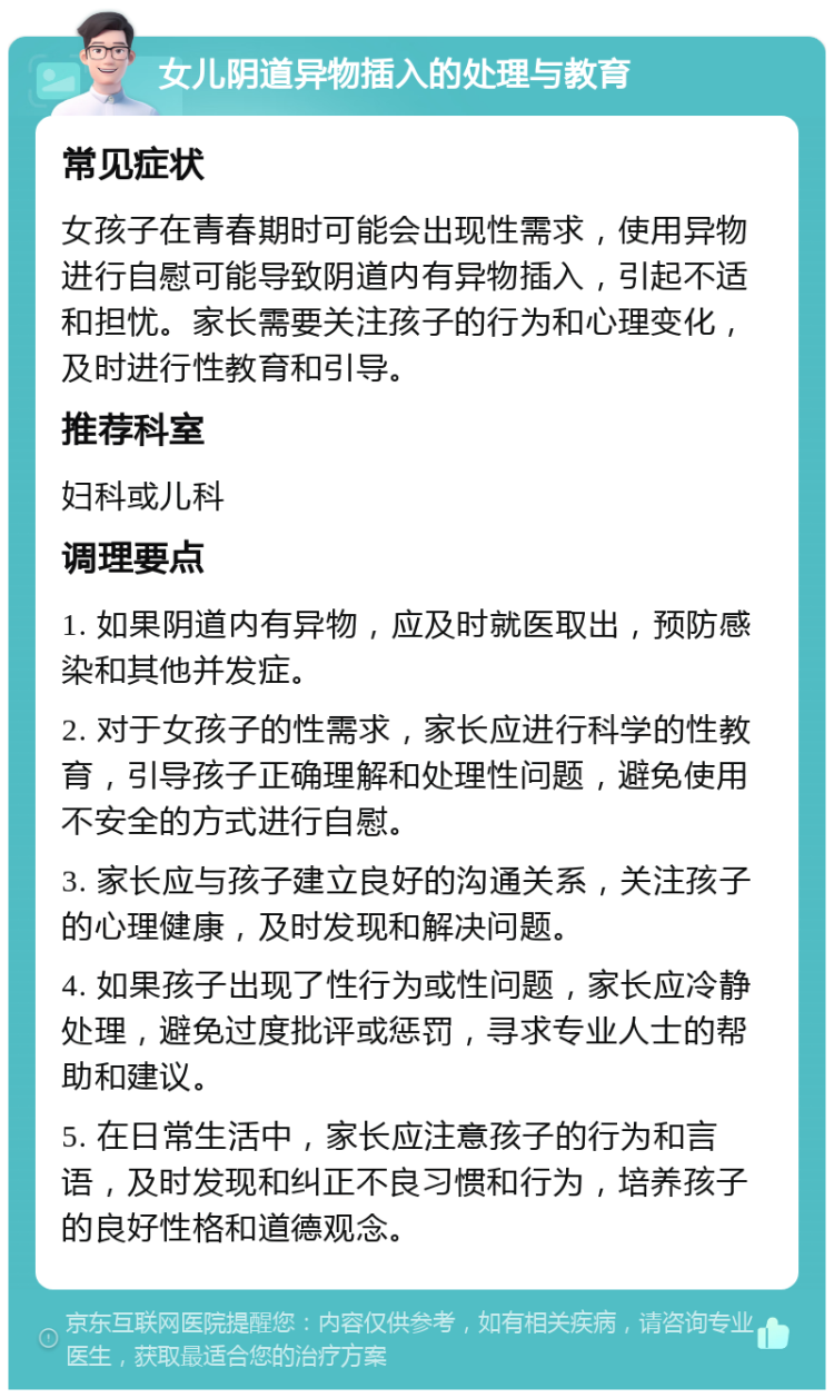 女儿阴道异物插入的处理与教育 常见症状 女孩子在青春期时可能会出现性需求，使用异物进行自慰可能导致阴道内有异物插入，引起不适和担忧。家长需要关注孩子的行为和心理变化，及时进行性教育和引导。 推荐科室 妇科或儿科 调理要点 1. 如果阴道内有异物，应及时就医取出，预防感染和其他并发症。 2. 对于女孩子的性需求，家长应进行科学的性教育，引导孩子正确理解和处理性问题，避免使用不安全的方式进行自慰。 3. 家长应与孩子建立良好的沟通关系，关注孩子的心理健康，及时发现和解决问题。 4. 如果孩子出现了性行为或性问题，家长应冷静处理，避免过度批评或惩罚，寻求专业人士的帮助和建议。 5. 在日常生活中，家长应注意孩子的行为和言语，及时发现和纠正不良习惯和行为，培养孩子的良好性格和道德观念。