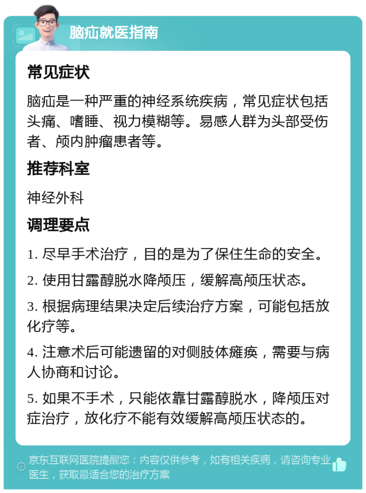 脑疝就医指南 常见症状 脑疝是一种严重的神经系统疾病，常见症状包括头痛、嗜睡、视力模糊等。易感人群为头部受伤者、颅内肿瘤患者等。 推荐科室 神经外科 调理要点 1. 尽早手术治疗，目的是为了保住生命的安全。 2. 使用甘露醇脱水降颅压，缓解高颅压状态。 3. 根据病理结果决定后续治疗方案，可能包括放化疗等。 4. 注意术后可能遗留的对侧肢体瘫痪，需要与病人协商和讨论。 5. 如果不手术，只能依靠甘露醇脱水，降颅压对症治疗，放化疗不能有效缓解高颅压状态的。