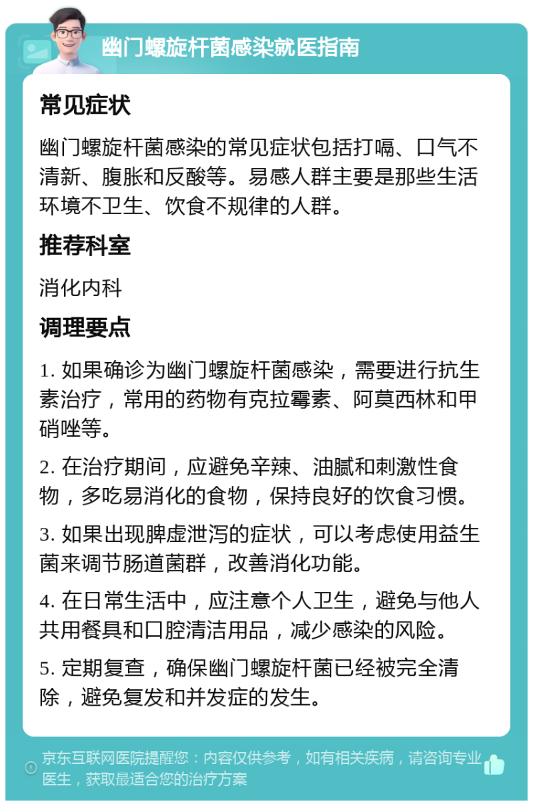 幽门螺旋杆菌感染就医指南 常见症状 幽门螺旋杆菌感染的常见症状包括打嗝、口气不清新、腹胀和反酸等。易感人群主要是那些生活环境不卫生、饮食不规律的人群。 推荐科室 消化内科 调理要点 1. 如果确诊为幽门螺旋杆菌感染，需要进行抗生素治疗，常用的药物有克拉霉素、阿莫西林和甲硝唑等。 2. 在治疗期间，应避免辛辣、油腻和刺激性食物，多吃易消化的食物，保持良好的饮食习惯。 3. 如果出现脾虚泄泻的症状，可以考虑使用益生菌来调节肠道菌群，改善消化功能。 4. 在日常生活中，应注意个人卫生，避免与他人共用餐具和口腔清洁用品，减少感染的风险。 5. 定期复查，确保幽门螺旋杆菌已经被完全清除，避免复发和并发症的发生。