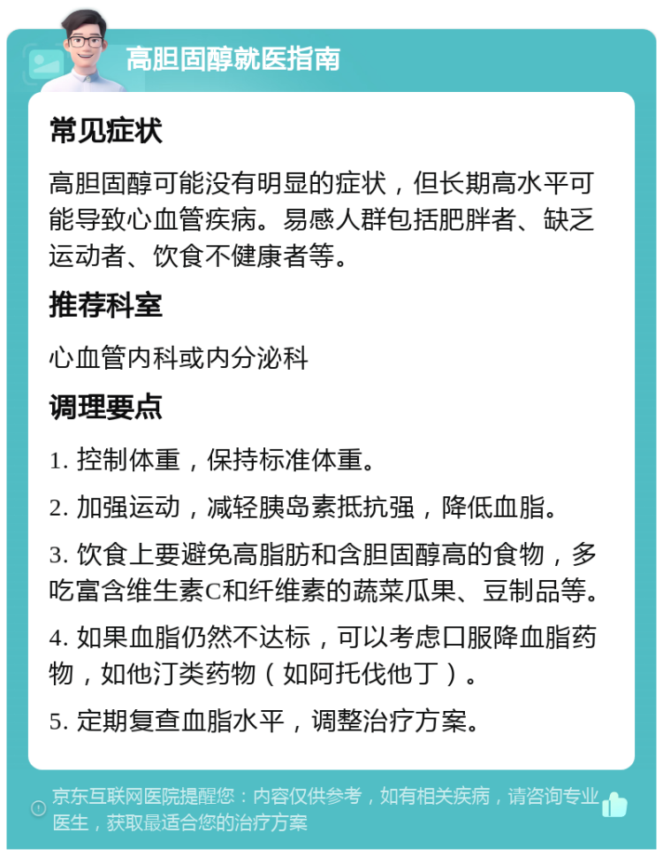 高胆固醇就医指南 常见症状 高胆固醇可能没有明显的症状，但长期高水平可能导致心血管疾病。易感人群包括肥胖者、缺乏运动者、饮食不健康者等。 推荐科室 心血管内科或内分泌科 调理要点 1. 控制体重，保持标准体重。 2. 加强运动，减轻胰岛素抵抗强，降低血脂。 3. 饮食上要避免高脂肪和含胆固醇高的食物，多吃富含维生素C和纤维素的蔬菜瓜果、豆制品等。 4. 如果血脂仍然不达标，可以考虑口服降血脂药物，如他汀类药物（如阿托伐他丁）。 5. 定期复查血脂水平，调整治疗方案。