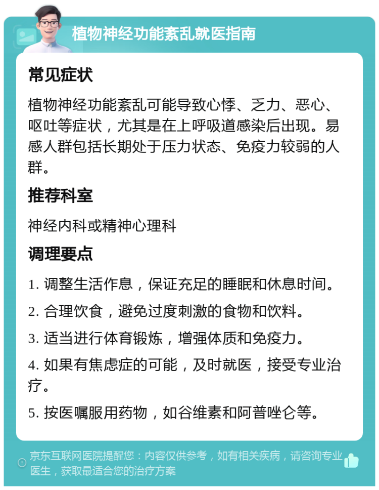 植物神经功能紊乱就医指南 常见症状 植物神经功能紊乱可能导致心悸、乏力、恶心、呕吐等症状，尤其是在上呼吸道感染后出现。易感人群包括长期处于压力状态、免疫力较弱的人群。 推荐科室 神经内科或精神心理科 调理要点 1. 调整生活作息，保证充足的睡眠和休息时间。 2. 合理饮食，避免过度刺激的食物和饮料。 3. 适当进行体育锻炼，增强体质和免疫力。 4. 如果有焦虑症的可能，及时就医，接受专业治疗。 5. 按医嘱服用药物，如谷维素和阿普唑仑等。