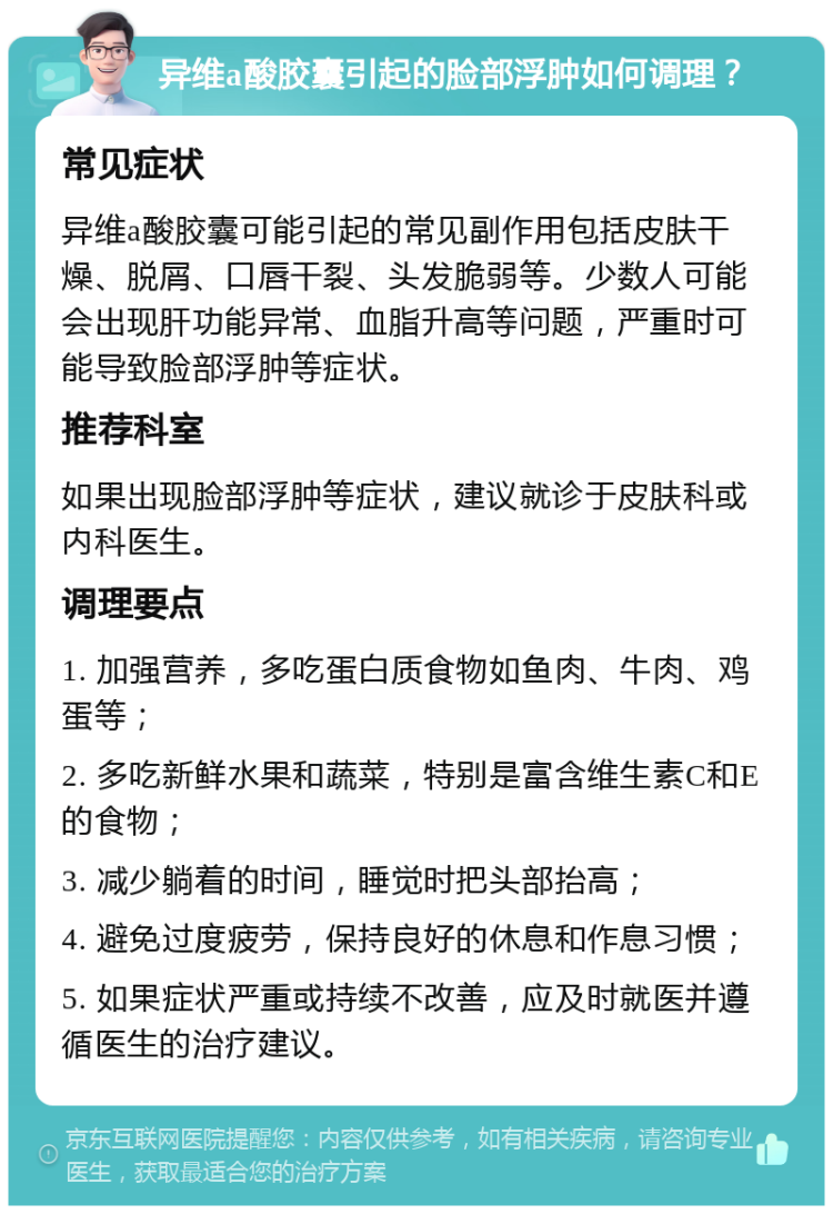 异维a酸胶囊引起的脸部浮肿如何调理？ 常见症状 异维a酸胶囊可能引起的常见副作用包括皮肤干燥、脱屑、口唇干裂、头发脆弱等。少数人可能会出现肝功能异常、血脂升高等问题，严重时可能导致脸部浮肿等症状。 推荐科室 如果出现脸部浮肿等症状，建议就诊于皮肤科或内科医生。 调理要点 1. 加强营养，多吃蛋白质食物如鱼肉、牛肉、鸡蛋等； 2. 多吃新鲜水果和蔬菜，特别是富含维生素C和E的食物； 3. 减少躺着的时间，睡觉时把头部抬高； 4. 避免过度疲劳，保持良好的休息和作息习惯； 5. 如果症状严重或持续不改善，应及时就医并遵循医生的治疗建议。