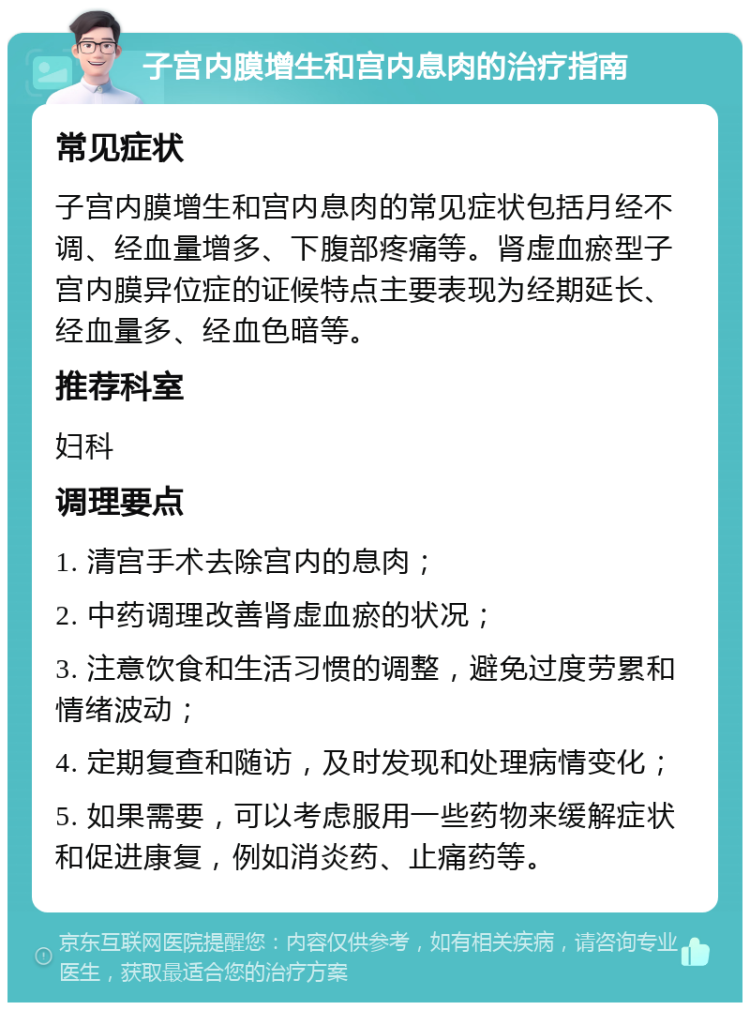 子宫内膜增生和宫内息肉的治疗指南 常见症状 子宫内膜增生和宫内息肉的常见症状包括月经不调、经血量增多、下腹部疼痛等。肾虚血瘀型子宫内膜异位症的证候特点主要表现为经期延长、经血量多、经血色暗等。 推荐科室 妇科 调理要点 1. 清宫手术去除宫内的息肉； 2. 中药调理改善肾虚血瘀的状况； 3. 注意饮食和生活习惯的调整，避免过度劳累和情绪波动； 4. 定期复查和随访，及时发现和处理病情变化； 5. 如果需要，可以考虑服用一些药物来缓解症状和促进康复，例如消炎药、止痛药等。