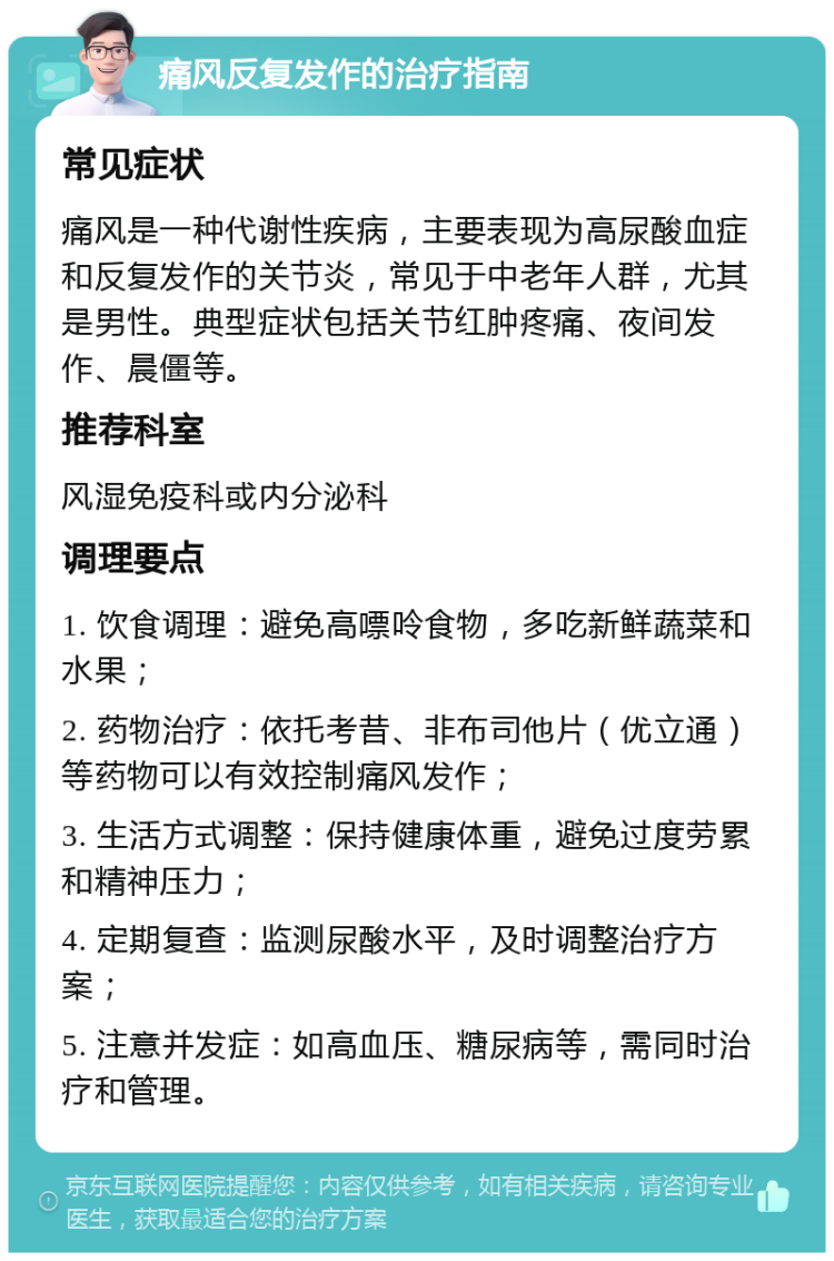 痛风反复发作的治疗指南 常见症状 痛风是一种代谢性疾病，主要表现为高尿酸血症和反复发作的关节炎，常见于中老年人群，尤其是男性。典型症状包括关节红肿疼痛、夜间发作、晨僵等。 推荐科室 风湿免疫科或内分泌科 调理要点 1. 饮食调理：避免高嘌呤食物，多吃新鲜蔬菜和水果； 2. 药物治疗：依托考昔、非布司他片（优立通）等药物可以有效控制痛风发作； 3. 生活方式调整：保持健康体重，避免过度劳累和精神压力； 4. 定期复查：监测尿酸水平，及时调整治疗方案； 5. 注意并发症：如高血压、糖尿病等，需同时治疗和管理。