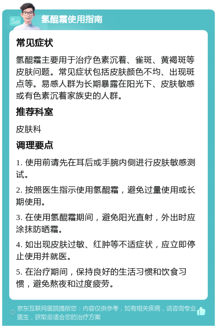 氢醌霜使用指南 常见症状 氢醌霜主要用于治疗色素沉着、雀斑、黄褐斑等皮肤问题。常见症状包括皮肤颜色不均、出现斑点等。易感人群为长期暴露在阳光下、皮肤敏感或有色素沉着家族史的人群。 推荐科室 皮肤科 调理要点 1. 使用前请先在耳后或手腕内侧进行皮肤敏感测试。 2. 按照医生指示使用氢醌霜，避免过量使用或长期使用。 3. 在使用氢醌霜期间，避免阳光直射，外出时应涂抹防晒霜。 4. 如出现皮肤过敏、红肿等不适症状，应立即停止使用并就医。 5. 在治疗期间，保持良好的生活习惯和饮食习惯，避免熬夜和过度疲劳。