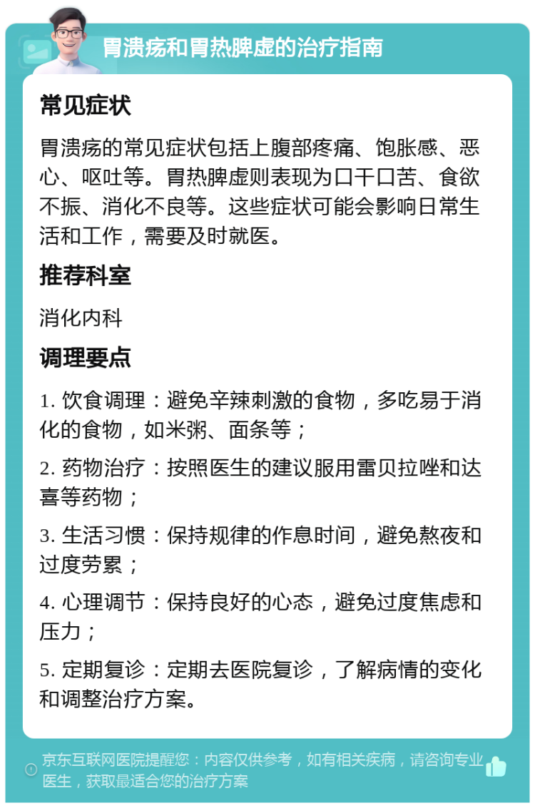 胃溃疡和胃热脾虚的治疗指南 常见症状 胃溃疡的常见症状包括上腹部疼痛、饱胀感、恶心、呕吐等。胃热脾虚则表现为口干口苦、食欲不振、消化不良等。这些症状可能会影响日常生活和工作，需要及时就医。 推荐科室 消化内科 调理要点 1. 饮食调理：避免辛辣刺激的食物，多吃易于消化的食物，如米粥、面条等； 2. 药物治疗：按照医生的建议服用雷贝拉唑和达喜等药物； 3. 生活习惯：保持规律的作息时间，避免熬夜和过度劳累； 4. 心理调节：保持良好的心态，避免过度焦虑和压力； 5. 定期复诊：定期去医院复诊，了解病情的变化和调整治疗方案。