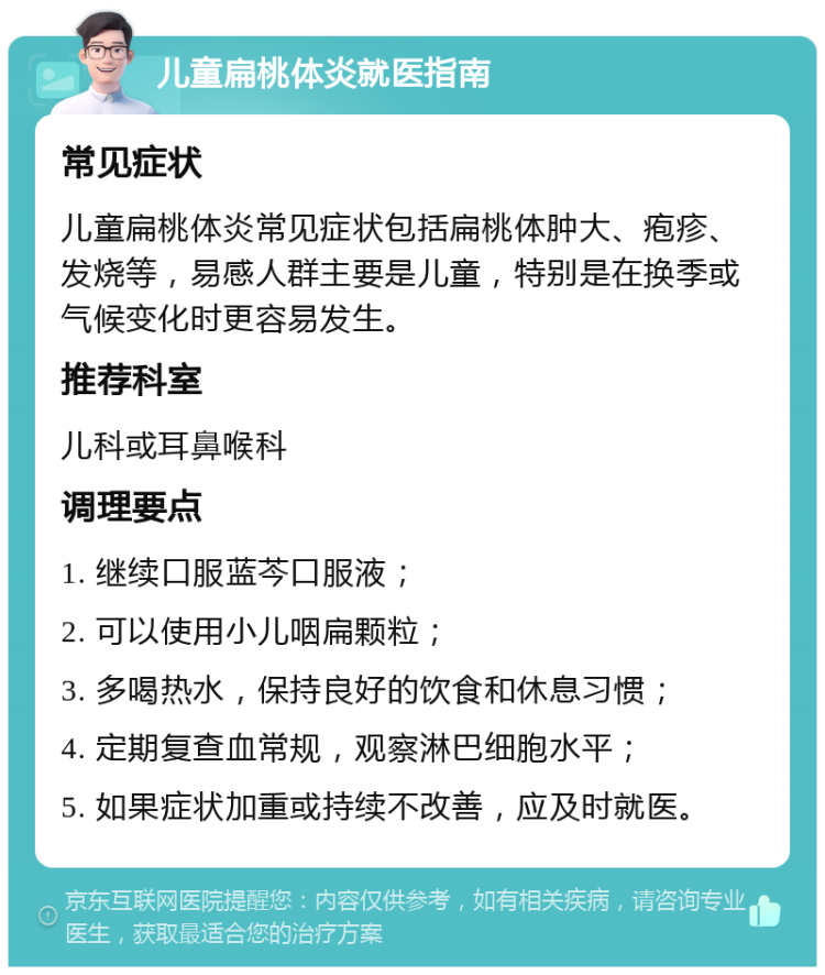 儿童扁桃体炎就医指南 常见症状 儿童扁桃体炎常见症状包括扁桃体肿大、疱疹、发烧等，易感人群主要是儿童，特别是在换季或气候变化时更容易发生。 推荐科室 儿科或耳鼻喉科 调理要点 1. 继续口服蓝芩口服液； 2. 可以使用小儿咽扁颗粒； 3. 多喝热水，保持良好的饮食和休息习惯； 4. 定期复查血常规，观察淋巴细胞水平； 5. 如果症状加重或持续不改善，应及时就医。