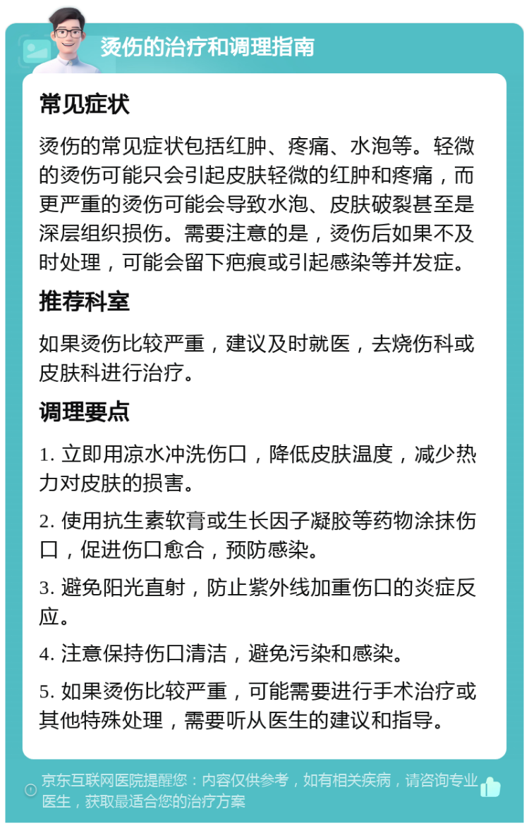 烫伤的治疗和调理指南 常见症状 烫伤的常见症状包括红肿、疼痛、水泡等。轻微的烫伤可能只会引起皮肤轻微的红肿和疼痛，而更严重的烫伤可能会导致水泡、皮肤破裂甚至是深层组织损伤。需要注意的是，烫伤后如果不及时处理，可能会留下疤痕或引起感染等并发症。 推荐科室 如果烫伤比较严重，建议及时就医，去烧伤科或皮肤科进行治疗。 调理要点 1. 立即用凉水冲洗伤口，降低皮肤温度，减少热力对皮肤的损害。 2. 使用抗生素软膏或生长因子凝胶等药物涂抹伤口，促进伤口愈合，预防感染。 3. 避免阳光直射，防止紫外线加重伤口的炎症反应。 4. 注意保持伤口清洁，避免污染和感染。 5. 如果烫伤比较严重，可能需要进行手术治疗或其他特殊处理，需要听从医生的建议和指导。