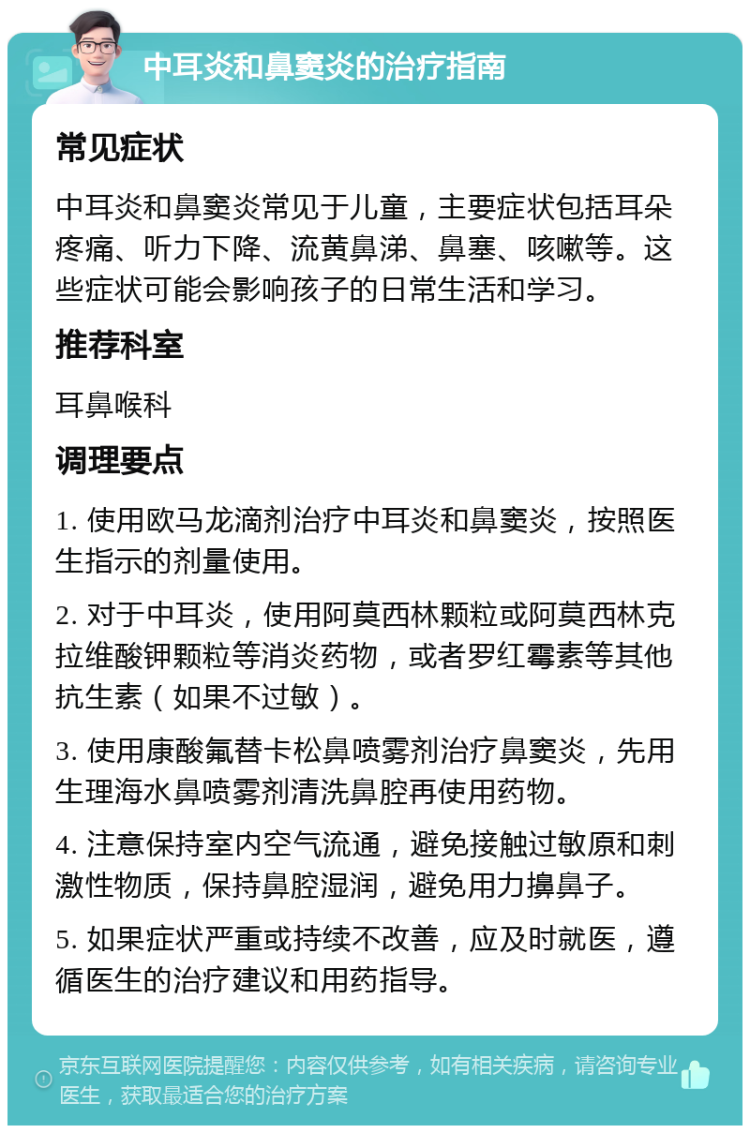 中耳炎和鼻窦炎的治疗指南 常见症状 中耳炎和鼻窦炎常见于儿童，主要症状包括耳朵疼痛、听力下降、流黄鼻涕、鼻塞、咳嗽等。这些症状可能会影响孩子的日常生活和学习。 推荐科室 耳鼻喉科 调理要点 1. 使用欧马龙滴剂治疗中耳炎和鼻窦炎，按照医生指示的剂量使用。 2. 对于中耳炎，使用阿莫西林颗粒或阿莫西林克拉维酸钾颗粒等消炎药物，或者罗红霉素等其他抗生素（如果不过敏）。 3. 使用康酸氟替卡松鼻喷雾剂治疗鼻窦炎，先用生理海水鼻喷雾剂清洗鼻腔再使用药物。 4. 注意保持室内空气流通，避免接触过敏原和刺激性物质，保持鼻腔湿润，避免用力擤鼻子。 5. 如果症状严重或持续不改善，应及时就医，遵循医生的治疗建议和用药指导。