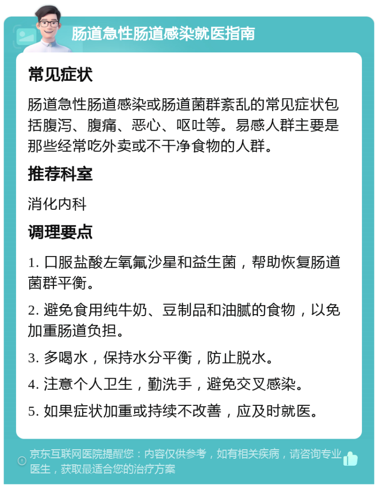 肠道急性肠道感染就医指南 常见症状 肠道急性肠道感染或肠道菌群紊乱的常见症状包括腹泻、腹痛、恶心、呕吐等。易感人群主要是那些经常吃外卖或不干净食物的人群。 推荐科室 消化内科 调理要点 1. 口服盐酸左氧氟沙星和益生菌，帮助恢复肠道菌群平衡。 2. 避免食用纯牛奶、豆制品和油腻的食物，以免加重肠道负担。 3. 多喝水，保持水分平衡，防止脱水。 4. 注意个人卫生，勤洗手，避免交叉感染。 5. 如果症状加重或持续不改善，应及时就医。