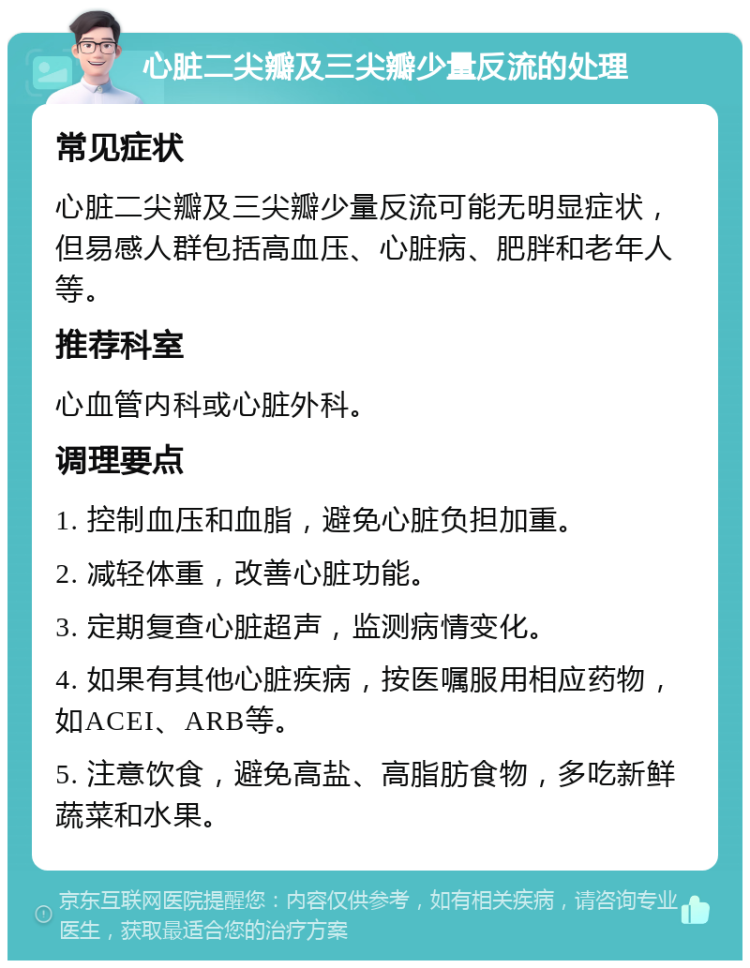 心脏二尖瓣及三尖瓣少量反流的处理 常见症状 心脏二尖瓣及三尖瓣少量反流可能无明显症状，但易感人群包括高血压、心脏病、肥胖和老年人等。 推荐科室 心血管内科或心脏外科。 调理要点 1. 控制血压和血脂，避免心脏负担加重。 2. 减轻体重，改善心脏功能。 3. 定期复查心脏超声，监测病情变化。 4. 如果有其他心脏疾病，按医嘱服用相应药物，如ACEI、ARB等。 5. 注意饮食，避免高盐、高脂肪食物，多吃新鲜蔬菜和水果。