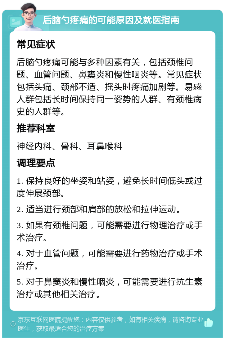 后脑勺疼痛的可能原因及就医指南 常见症状 后脑勺疼痛可能与多种因素有关，包括颈椎问题、血管问题、鼻窦炎和慢性咽炎等。常见症状包括头痛、颈部不适、摇头时疼痛加剧等。易感人群包括长时间保持同一姿势的人群、有颈椎病史的人群等。 推荐科室 神经内科、骨科、耳鼻喉科 调理要点 1. 保持良好的坐姿和站姿，避免长时间低头或过度伸展颈部。 2. 适当进行颈部和肩部的放松和拉伸运动。 3. 如果有颈椎问题，可能需要进行物理治疗或手术治疗。 4. 对于血管问题，可能需要进行药物治疗或手术治疗。 5. 对于鼻窦炎和慢性咽炎，可能需要进行抗生素治疗或其他相关治疗。