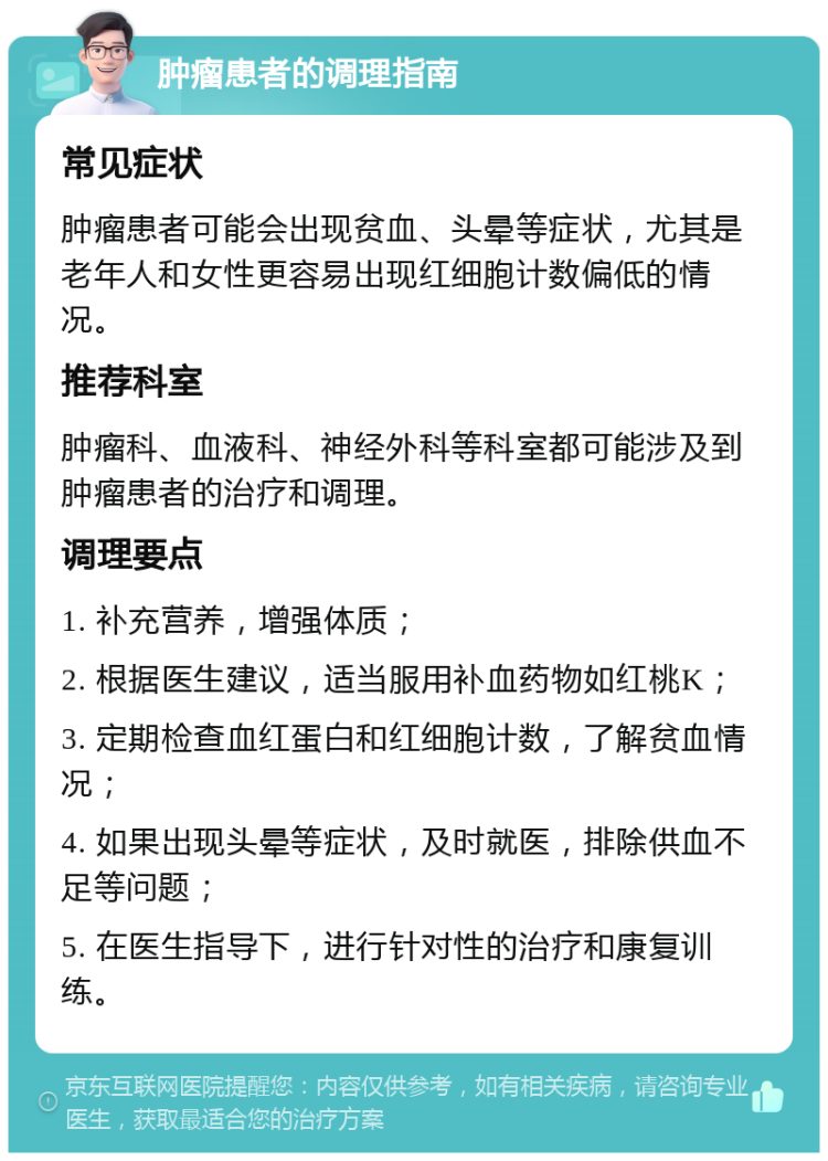 肿瘤患者的调理指南 常见症状 肿瘤患者可能会出现贫血、头晕等症状，尤其是老年人和女性更容易出现红细胞计数偏低的情况。 推荐科室 肿瘤科、血液科、神经外科等科室都可能涉及到肿瘤患者的治疗和调理。 调理要点 1. 补充营养，增强体质； 2. 根据医生建议，适当服用补血药物如红桃K； 3. 定期检查血红蛋白和红细胞计数，了解贫血情况； 4. 如果出现头晕等症状，及时就医，排除供血不足等问题； 5. 在医生指导下，进行针对性的治疗和康复训练。