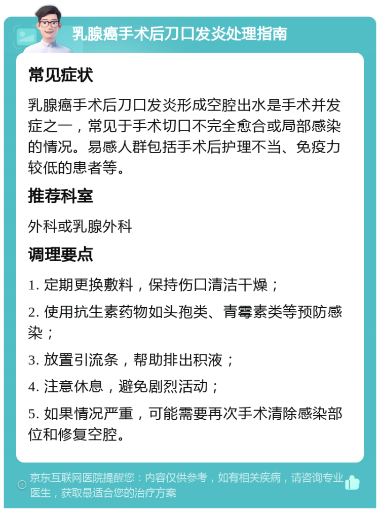 乳腺癌手术后刀口发炎处理指南 常见症状 乳腺癌手术后刀口发炎形成空腔出水是手术并发症之一，常见于手术切口不完全愈合或局部感染的情况。易感人群包括手术后护理不当、免疫力较低的患者等。 推荐科室 外科或乳腺外科 调理要点 1. 定期更换敷料，保持伤口清洁干燥； 2. 使用抗生素药物如头孢类、青霉素类等预防感染； 3. 放置引流条，帮助排出积液； 4. 注意休息，避免剧烈活动； 5. 如果情况严重，可能需要再次手术清除感染部位和修复空腔。