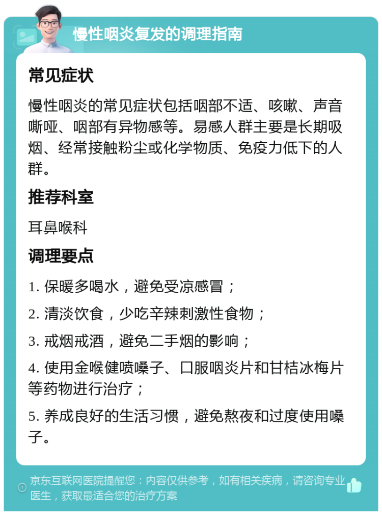 慢性咽炎复发的调理指南 常见症状 慢性咽炎的常见症状包括咽部不适、咳嗽、声音嘶哑、咽部有异物感等。易感人群主要是长期吸烟、经常接触粉尘或化学物质、免疫力低下的人群。 推荐科室 耳鼻喉科 调理要点 1. 保暖多喝水，避免受凉感冒； 2. 清淡饮食，少吃辛辣刺激性食物； 3. 戒烟戒酒，避免二手烟的影响； 4. 使用金喉健喷嗓子、口服咽炎片和甘桔冰梅片等药物进行治疗； 5. 养成良好的生活习惯，避免熬夜和过度使用嗓子。