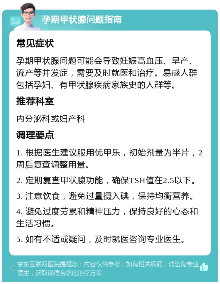 孕期甲状腺问题指南 常见症状 孕期甲状腺问题可能会导致妊娠高血压、早产、流产等并发症，需要及时就医和治疗。易感人群包括孕妇、有甲状腺疾病家族史的人群等。 推荐科室 内分泌科或妇产科 调理要点 1. 根据医生建议服用优甲乐，初始剂量为半片，2周后复查调整用量。 2. 定期复查甲状腺功能，确保TSH值在2.5以下。 3. 注意饮食，避免过量摄入碘，保持均衡营养。 4. 避免过度劳累和精神压力，保持良好的心态和生活习惯。 5. 如有不适或疑问，及时就医咨询专业医生。