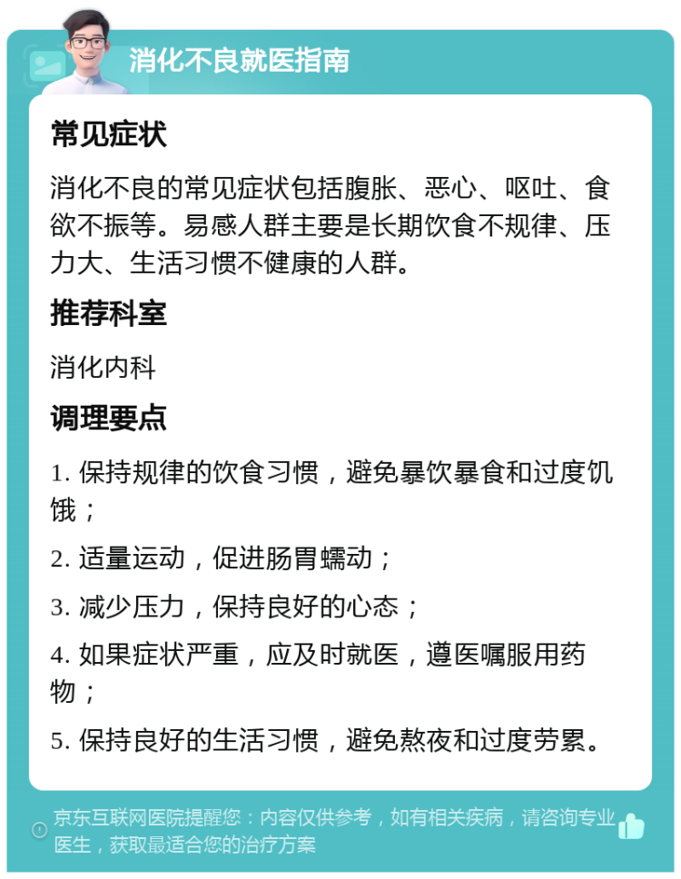 消化不良就医指南 常见症状 消化不良的常见症状包括腹胀、恶心、呕吐、食欲不振等。易感人群主要是长期饮食不规律、压力大、生活习惯不健康的人群。 推荐科室 消化内科 调理要点 1. 保持规律的饮食习惯，避免暴饮暴食和过度饥饿； 2. 适量运动，促进肠胃蠕动； 3. 减少压力，保持良好的心态； 4. 如果症状严重，应及时就医，遵医嘱服用药物； 5. 保持良好的生活习惯，避免熬夜和过度劳累。