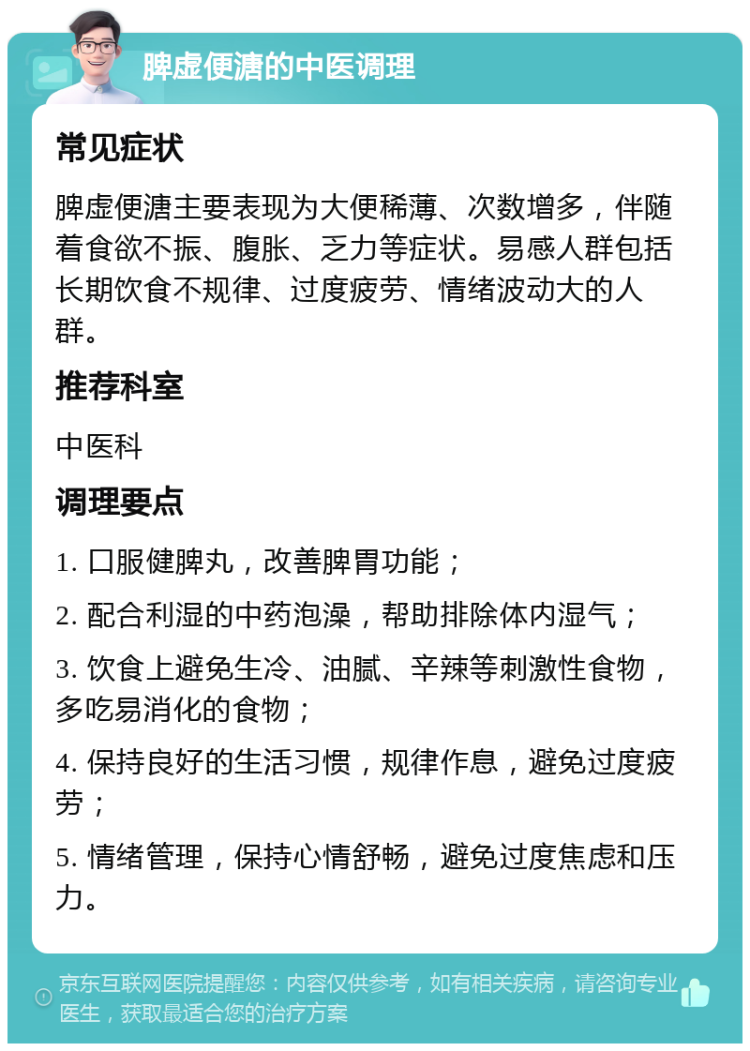 脾虚便溏的中医调理 常见症状 脾虚便溏主要表现为大便稀薄、次数增多，伴随着食欲不振、腹胀、乏力等症状。易感人群包括长期饮食不规律、过度疲劳、情绪波动大的人群。 推荐科室 中医科 调理要点 1. 口服健脾丸，改善脾胃功能； 2. 配合利湿的中药泡澡，帮助排除体内湿气； 3. 饮食上避免生冷、油腻、辛辣等刺激性食物，多吃易消化的食物； 4. 保持良好的生活习惯，规律作息，避免过度疲劳； 5. 情绪管理，保持心情舒畅，避免过度焦虑和压力。