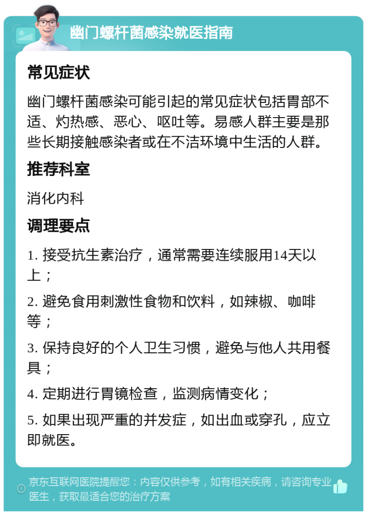 幽门螺杆菌感染就医指南 常见症状 幽门螺杆菌感染可能引起的常见症状包括胃部不适、灼热感、恶心、呕吐等。易感人群主要是那些长期接触感染者或在不洁环境中生活的人群。 推荐科室 消化内科 调理要点 1. 接受抗生素治疗，通常需要连续服用14天以上； 2. 避免食用刺激性食物和饮料，如辣椒、咖啡等； 3. 保持良好的个人卫生习惯，避免与他人共用餐具； 4. 定期进行胃镜检查，监测病情变化； 5. 如果出现严重的并发症，如出血或穿孔，应立即就医。