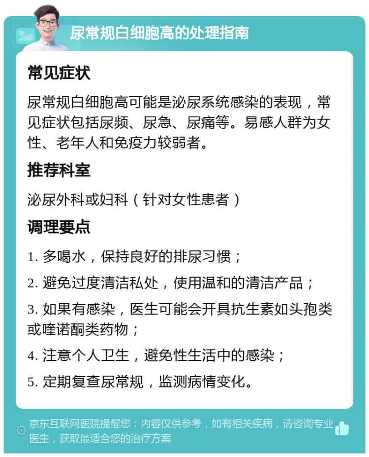 尿常规白细胞高的处理指南 常见症状 尿常规白细胞高可能是泌尿系统感染的表现，常见症状包括尿频、尿急、尿痛等。易感人群为女性、老年人和免疫力较弱者。 推荐科室 泌尿外科或妇科（针对女性患者） 调理要点 1. 多喝水，保持良好的排尿习惯； 2. 避免过度清洁私处，使用温和的清洁产品； 3. 如果有感染，医生可能会开具抗生素如头孢类或喹诺酮类药物； 4. 注意个人卫生，避免性生活中的感染； 5. 定期复查尿常规，监测病情变化。