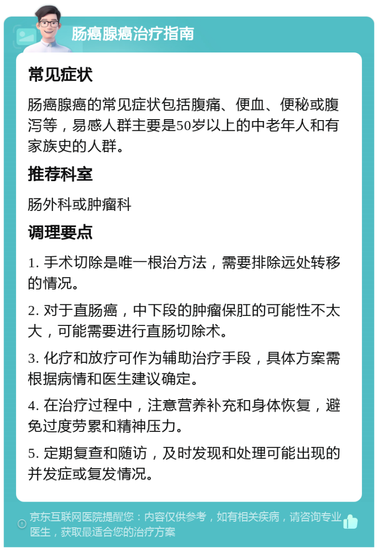 肠癌腺癌治疗指南 常见症状 肠癌腺癌的常见症状包括腹痛、便血、便秘或腹泻等，易感人群主要是50岁以上的中老年人和有家族史的人群。 推荐科室 肠外科或肿瘤科 调理要点 1. 手术切除是唯一根治方法，需要排除远处转移的情况。 2. 对于直肠癌，中下段的肿瘤保肛的可能性不太大，可能需要进行直肠切除术。 3. 化疗和放疗可作为辅助治疗手段，具体方案需根据病情和医生建议确定。 4. 在治疗过程中，注意营养补充和身体恢复，避免过度劳累和精神压力。 5. 定期复查和随访，及时发现和处理可能出现的并发症或复发情况。